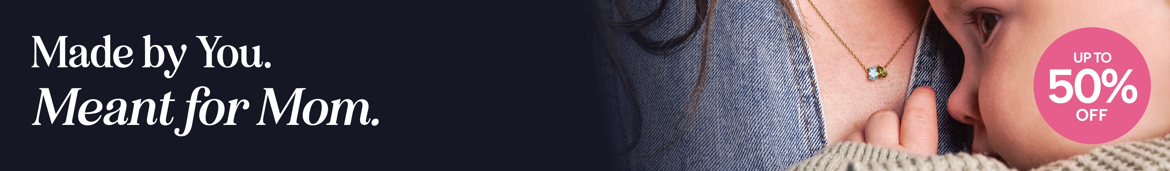 Made by You. Meant for Mom. Save up to 50% off on Mother's Day Jewerly Sale.